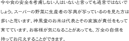 今や食の安全を考慮しない人はいないと言っても過言ではないでしょう。スーパーの野菜に生産者の写真が写っているのを見た方は多いと思います。神風堂のお米は代表とその家族が責任をもって育てています。お客様が気になることがあっても、万全の自信を持ってお応えすることができます。